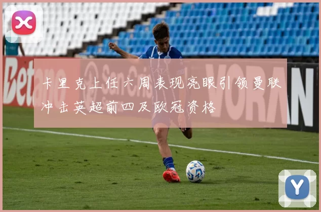卡里克上任六周表现亮眼引领曼联冲击英超前四及欧冠资格