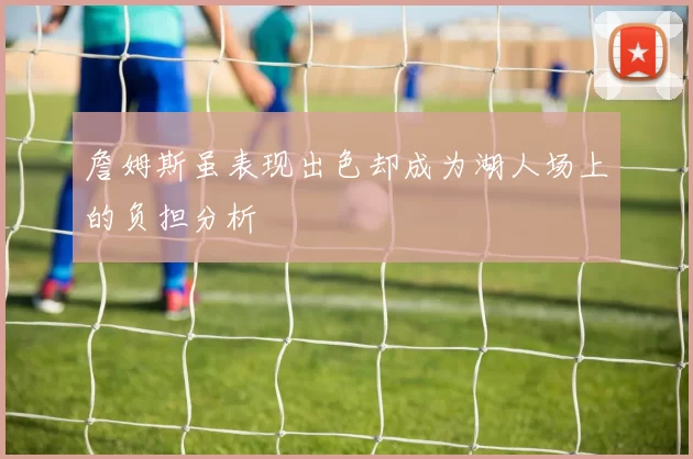 詹姆斯虽表现出色却成为湖人场上的负担分析
