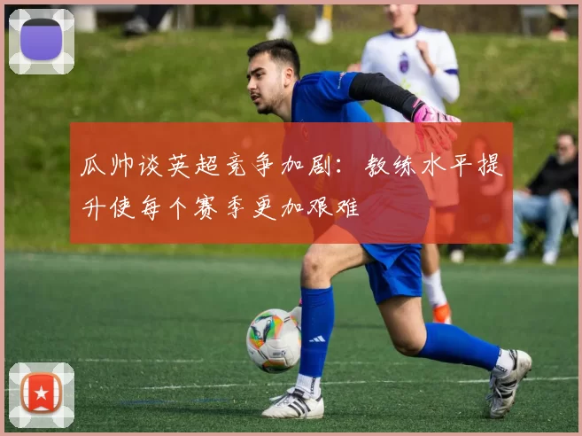 瓜帅谈英超竞争加剧：教练水平提升使每个赛季更加艰难