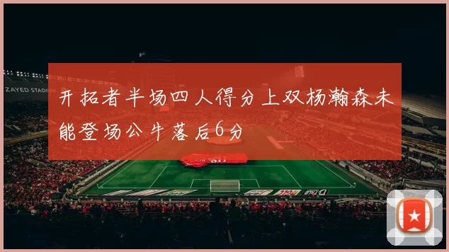 开拓者半场四人得分上双杨瀚森未能登场公牛落后6分