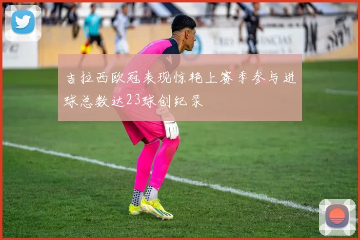 吉拉西欧冠表现惊艳上赛季参与进球总数达23球创纪录