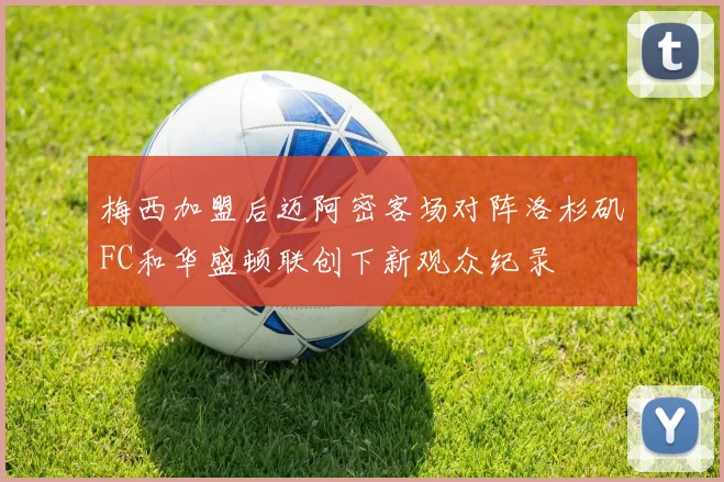 梅西加盟后迈阿密客场对阵洛杉矶FC和华盛顿联创下新观众纪录