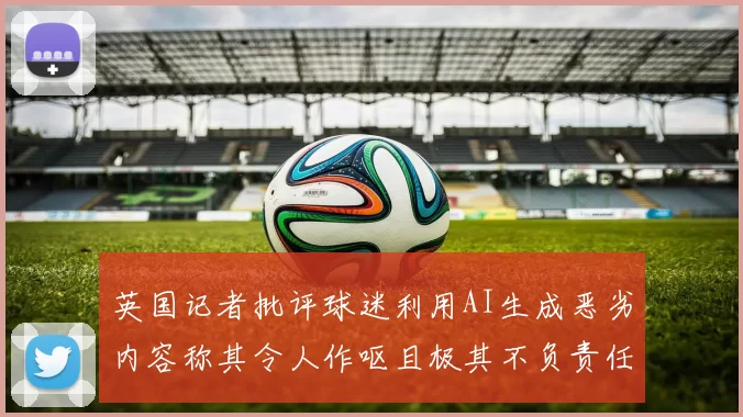 英国记者批评球迷利用AI生成恶劣内容称其令人作呕且极其不负责任