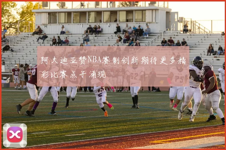 阿夫迪亚赞NBA赛制创新期待更多精彩比赛点子涌现