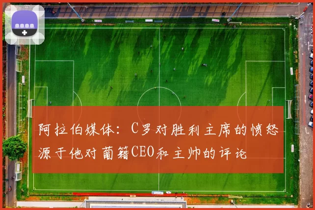 阿拉伯媒体：C罗对胜利主席的愤怒源于他对葡籍CEO和主帅的评论